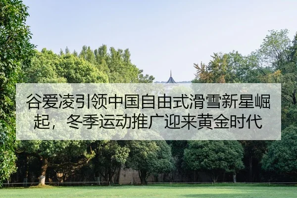 谷爱凌引领中国自由式滑雪新星崛起，冬季运动推广迎来黄金时代